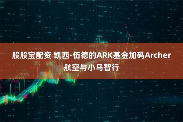 股股宝配资 凯西·伍德的ARK基金加码Archer航空与小马智行