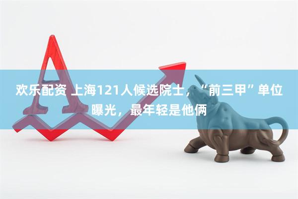 欢乐配资 上海121人候选院士，“前三甲”单位曝光，最年轻是他俩