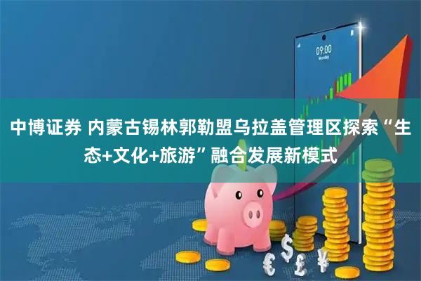 中博证券 内蒙古锡林郭勒盟乌拉盖管理区探索“生态+文化+旅游”融合发展新模式
