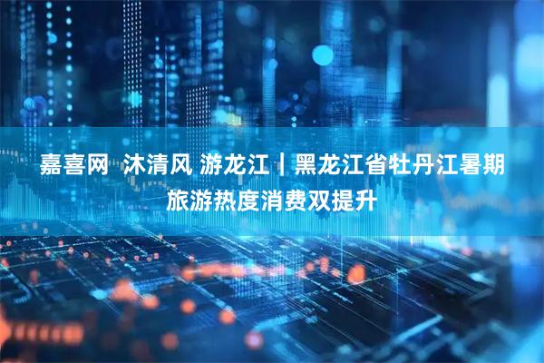 嘉喜网  沐清风&#32;游龙江｜黑龙江省牡丹江暑期旅游热度消费双提升