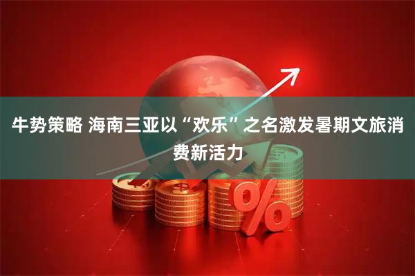 牛势策略 海南三亚以“欢乐”之名激发暑期文旅消费新活力