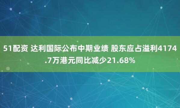51配资 达利国际公布中期业绩 股东应占溢利4174.7万港元同比减少21.68%