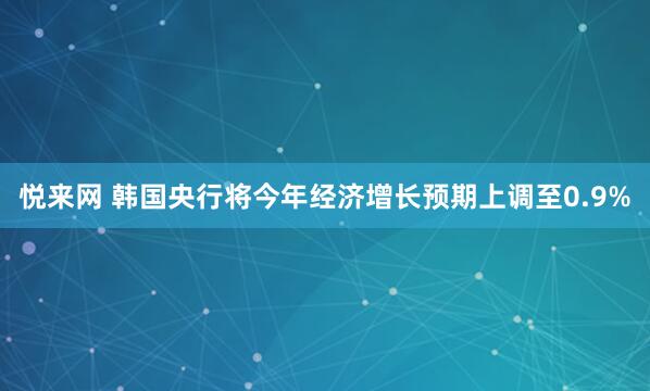 悦来网 韩国央行将今年经济增长预期上调至0.9%