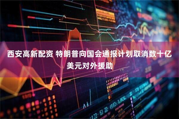 西安高新配资 特朗普向国会通报计划取消数十亿美元对外援助