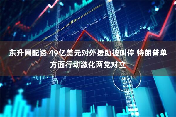 东升网配资 49亿美元对外援助被叫停 特朗普单方面行动激化两党对立