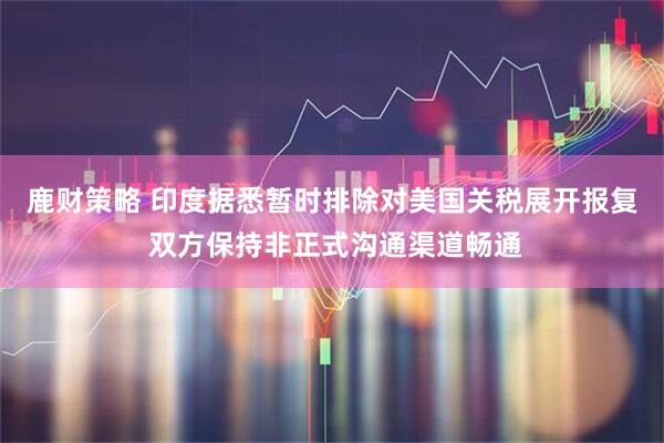 鹿财策略 印度据悉暂时排除对美国关税展开报复 双方保持非正式沟通渠道畅通