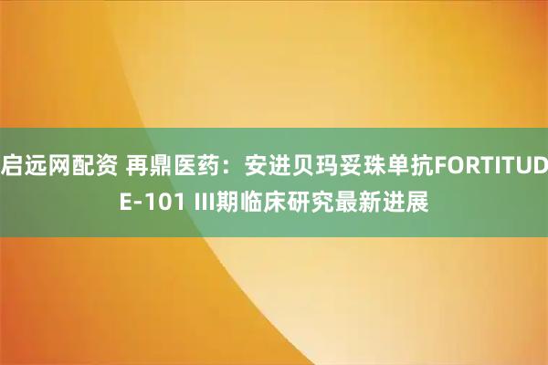 启远网配资 再鼎医药：安进贝玛妥珠单抗FORTITUDE-101 III期临床研究最新进展
