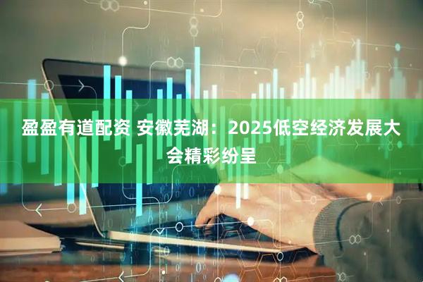盈盈有道配资 安徽芜湖：2025低空经济发展大会精彩纷呈