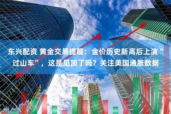 东兴配资 黄金交易提醒：金价历史新高后上演“过山车”，这是见顶了吗？关注美国通胀数据