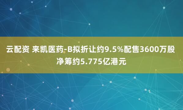 云配资 来凯医药-B拟折让约9.5%配售3600万股 净筹约5.775亿港元