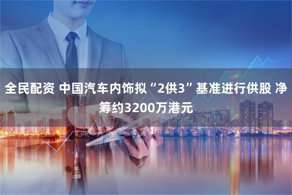 全民配资 中国汽车内饰拟“2供3”基准进行供股 净筹约3200万港元