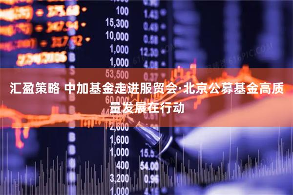 汇盈策略 中加基金走进服贸会·北京公募基金高质量发展在行动