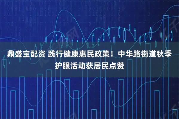 鼎盛宝配资 践行健康惠民政策！中华路街道秋季护眼活动获居民点赞