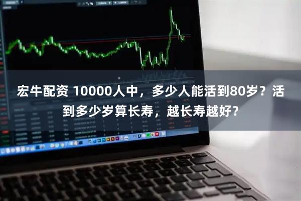 宏牛配资 10000人中，多少人能活到80岁？活到多少岁算长寿，越长寿越好？