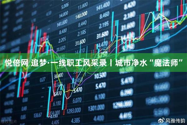 悦倍网 追梦·一线职工风采录丨城市净水“魔法师”