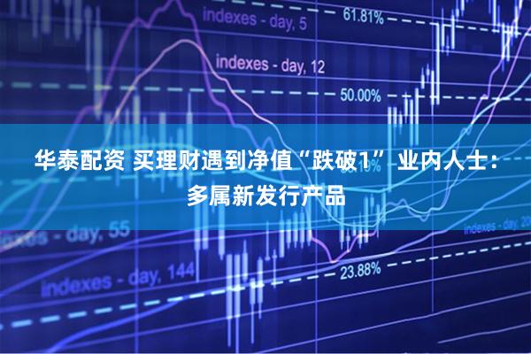 华泰配资 买理财遇到净值“跌破1” 业内人士：多属新发行产品