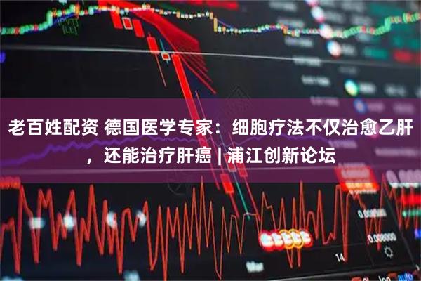 老百姓配资 德国医学专家：细胞疗法不仅治愈乙肝，还能治疗肝癌 | 浦江创新论坛