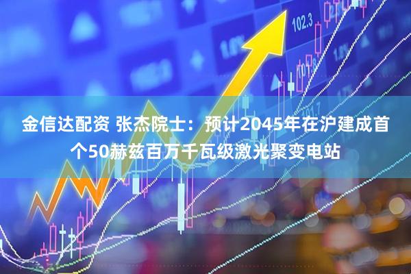 金信达配资 张杰院士：预计2045年在沪建成首个50赫兹百万千瓦级激光聚变电站
