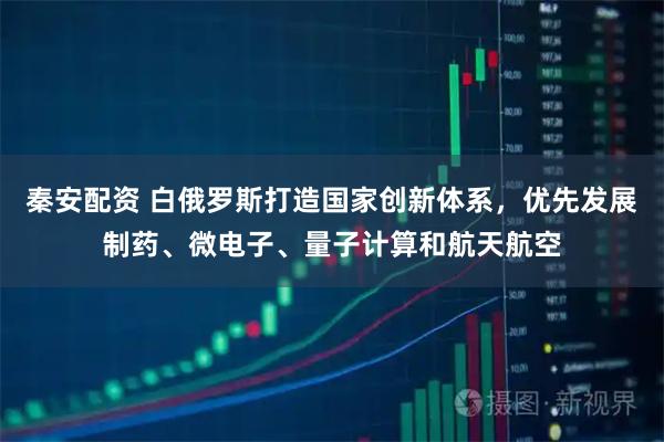 秦安配资 白俄罗斯打造国家创新体系，优先发展制药、微电子、量子计算和航天航空