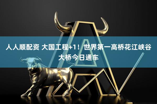 人人顺配资 大国工程+1！世界第一高桥花江峡谷大桥今日通车
