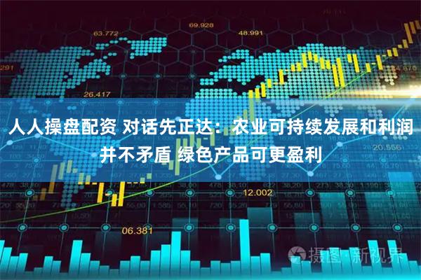 人人操盘配资 对话先正达：农业可持续发展和利润并不矛盾 绿色产品可更盈利