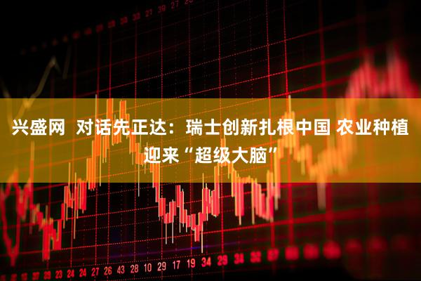 兴盛网  对话先正达：瑞士创新扎根中国 农业种植迎来“超级大脑”