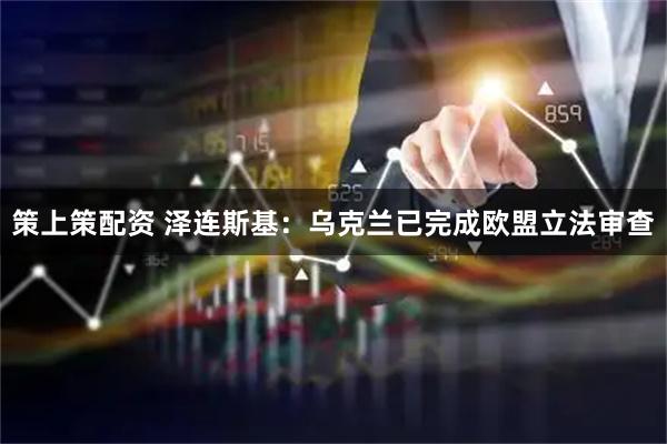 策上策配资 泽连斯基：乌克兰已完成欧盟立法审查