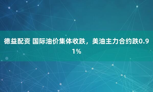 德益配资 国际油价集体收跌，美油主力合约跌0.91%