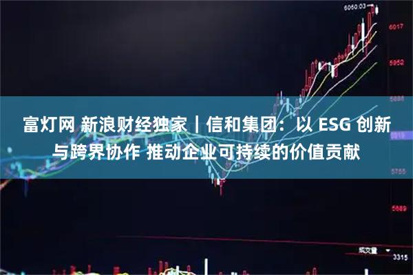 富灯网 新浪财经独家｜信和集团：以 ESG 创新与跨界协作 推动企业可持续的价值贡献