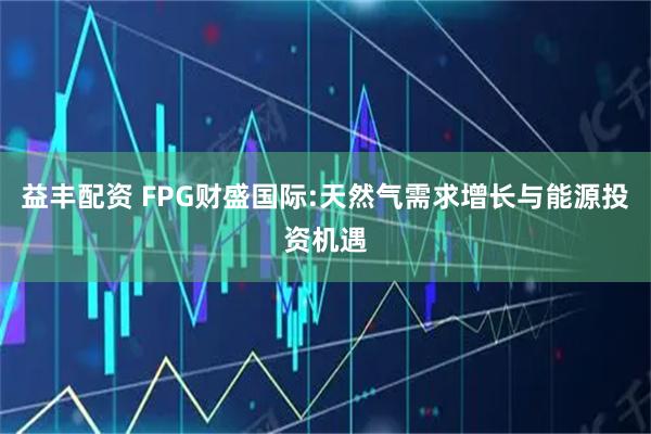益丰配资 FPG财盛国际:天然气需求增长与能源投资机遇
