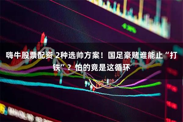 嗨牛股票配资 2种选帅方案！国足豪赌谁能止“打铁”？怕的竟是这循环