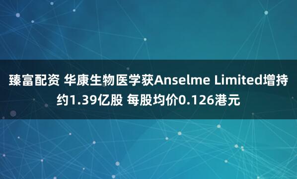 臻富配资 华康生物医学获Anselme Limited增持约1.39亿股 每股均价0.126港元