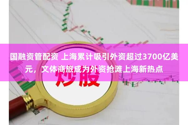 国融资管配资 上海累计吸引外资超过3700亿美元，文体商旅成为外资抢滩上海新热点