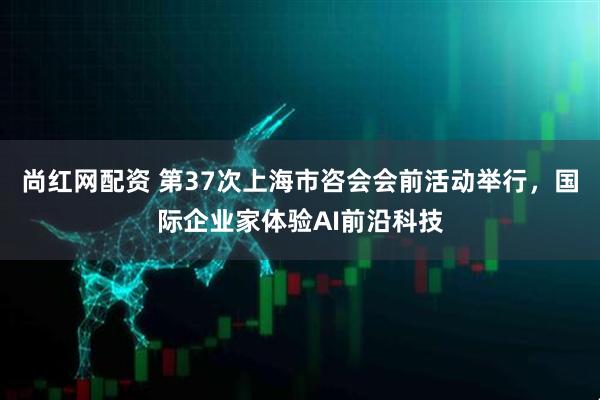 尚红网配资 第37次上海市咨会会前活动举行，国际企业家体验AI前沿科技