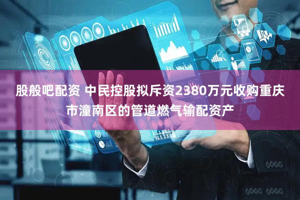 股般吧配资 中民控股拟斥资2380万元收购重庆市潼南区的管道燃气输配资产