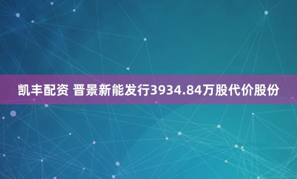 凯丰配资 晋景新能发行3934.84万股代价股份