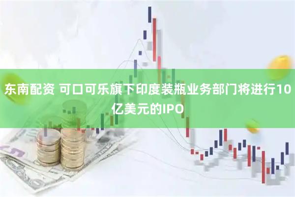 东南配资 可口可乐旗下印度装瓶业务部门将进行10亿美元的IPO
