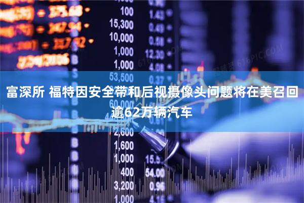 富深所 福特因安全带和后视摄像头问题将在美召回逾62万辆汽车