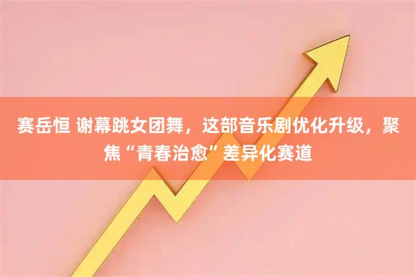 赛岳恒 谢幕跳女团舞，这部音乐剧优化升级，聚焦“青春治愈”差异化赛道