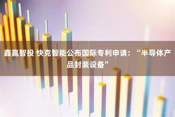 鑫赢智投 快克智能公布国际专利申请：“半导体产品封装设备”