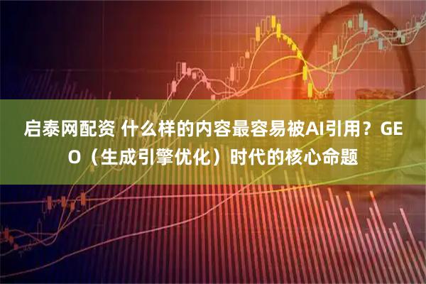 启泰网配资 什么样的内容最容易被AI引用？GEO（生成引擎优化）时代的核心命题