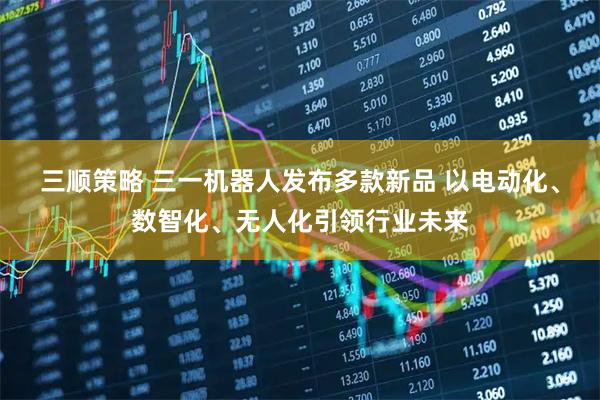 三顺策略 三一机器人发布多款新品 以电动化、数智化、无人化引领行业未来