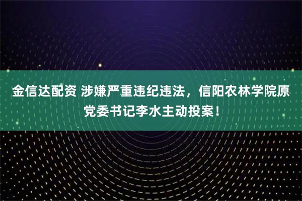 金信达配资 涉嫌严重违纪违法，信阳农林学院原党委书记李水主动投案！
