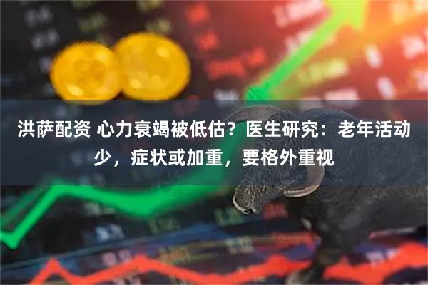 洪萨配资 心力衰竭被低估？医生研究：老年活动少，症状或加重，要格外重视