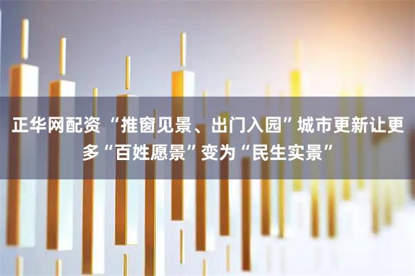 正华网配资 “推窗见景、出门入园”城市更新让更多“百姓愿景”变为“民生实景”