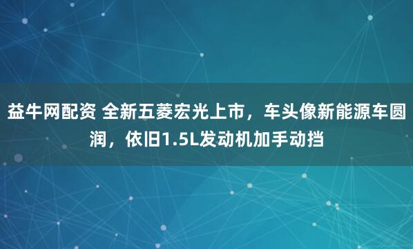 益牛网配资 全新五菱宏光上市，车头像新能源车圆润，依旧1.5L发动机加手动挡