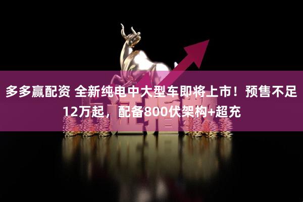 多多赢配资 全新纯电中大型车即将上市！预售不足12万起，配备800伏架构+超充