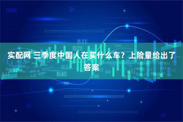 实配网 三季度中国人在买什么车？上险量给出了答案