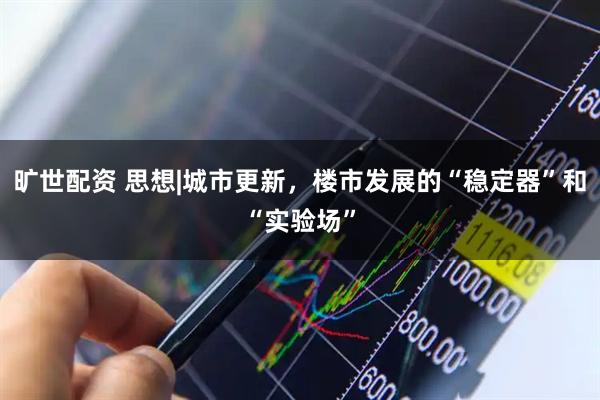 旷世配资 思想|城市更新，楼市发展的“稳定器”和“实验场”