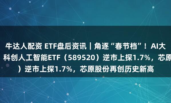 牛达人配资 ETF盘后资讯｜角逐“春节档”！AI大模型密集“上新”！科创人工智能ETF（589520）逆市上探1.7%，芯原股份再创历史新高